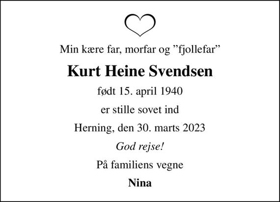 Min kære far, morfar og fjollefar
Kurt Heine Svendsen
født 15. april 1940
er stille sovet ind
Herning, den 30. marts 2023
God rejse!
På familiens vegne
Nina