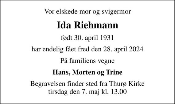 Vor elskede mor og svigermor
Ida Riehmann
født 30. april 1931
har endelig fået fred den 28. april 2024
På familiens vegne
Hans, Morten og Trine
Begravelsen finder sted fra Thurø Kirke  tirsdag den 7. maj kl. 13.00