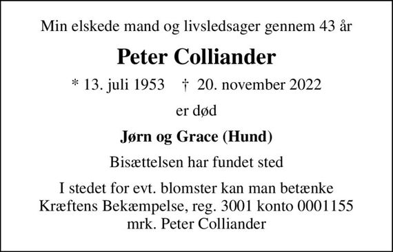 Min elskede mand og livsledsager gennem 43 år
Peter Colliander
* 13. juli 1953    &#x271d; 20. november 2022
er død
Jørn og Grace (Hund)
Bisættelsen har fundet sted
I stedet for evt. blomster kan man betænke
					Kræftens Bekæmpelse reg.3001konto0001155mrk. Peter
					Colliander