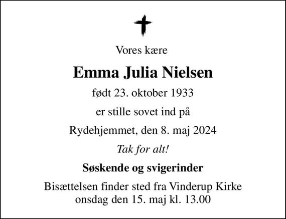 Vores kære 
Emma Julia Nielsen
født 23. oktober 1933
er stille sovet ind på
Rydehjemmet, den 8. maj 2024
Tak for alt!
Søskende og svigerinder
Bisættelsen finder sted fra Vinderup Kirke  onsdag den 15. maj kl. 13.00