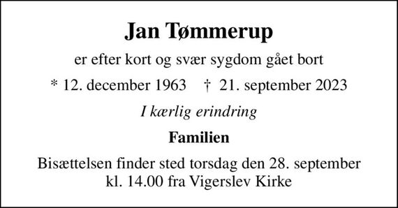 Jan Tømmerup
er efter kort og svær sygdom gået bort
* 12. december 1963    &#x271d; 21. september 2023
I kærlig erindring
Familien
Bisættelsen finder sted torsdag den 28. september kl. 14.00 fra Vigerslev Kirke