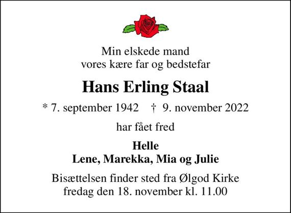 Min elskede mand vores kære far og bedstefar
Hans Erling Staal
* 7. september 1942    &#x271d; 9. november 2022
har fået fred
Helle Lene, Marekka, Mia og Julie
Bisættelsen finder sted fra Ølgod Kirke  fredag den 18. november kl. 11.00