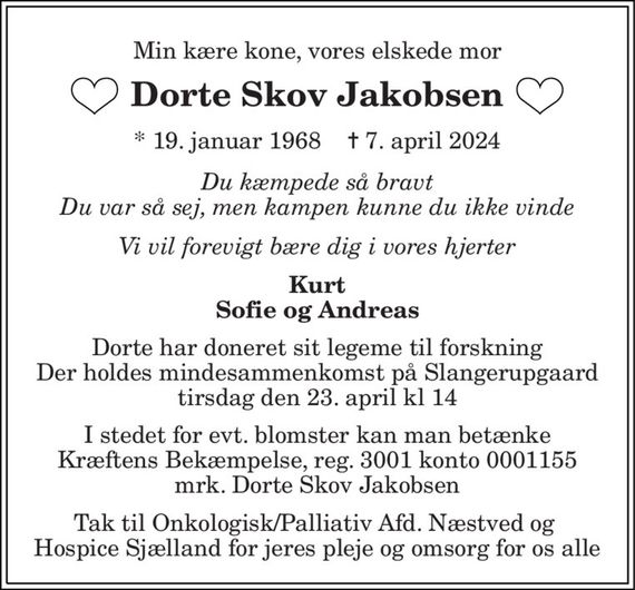 Min kære kone, vores elskede mor 
Dorte Skov Jakobsen 
*&#x200B; 19. januar 1968&#x200B;    &#x271D;&#x200B; 7. april 2024 
Du kæmpede så bravt Du var så sej, men kampen kunne du ikke vinde 
Vi vil forevigt bære dig i vores hjerter 
Kurt Sofie og Andreas 
Dorte har doneret sit legeme til forskning  Der holdes mindesammenkomst på Slangerupgaard  tirsdag den 23. april kl 14 
I stedet for evt. blomster kan man betænke Kræftens Bekæmpelse, reg. 3001 konto 0001155 mrk. Dorte Skov Jakobsen 
Tak til Onkologisk/Palliativ Afd. Næstved og  Hospice Sjælland for jeres pleje og omsorg for os alle