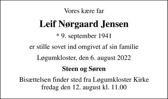 Vores kære far
Leif Nørgaard Jensen
* 9. september 1941
er stille sovet ind omgivet af sin familie
Løgumkloster, den 6. august 2022
Steen og Søren
Bisættelsen finder sted fra Løgumkloster Kirke  fredag den 12. august kl. 11.00