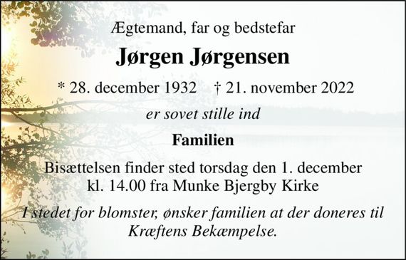 Ægtemand, far og bedstefar 
Jørgen Jørgensen&#x200B; 
*&#x200B; 28. december 1932&#x200B; 
&#x2020;&#x200B; 21. november 2022&#x200B; 
er sovet stille ind 
Familien 
Bisættelsen&#x200B; finder sted torsdag den 1. december&#x200B; kl. 14.00 fra Munke Bjergby Kirke 
I stedet for blomster, ønsker familien at der doneres til Kræftens Bekæmpelse.