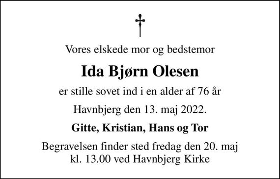 Vores elskede mor og bedstemor
Ida Bjørn Olesen
er stille sovet ind i en alder af 76 år
Havnbjerg den 13. maj 2022.
Gitte, Kristian, Hans og Tor
Begravelsen finder sted fredag den 20. maj kl. 13.00 ved Havnbjerg Kirke