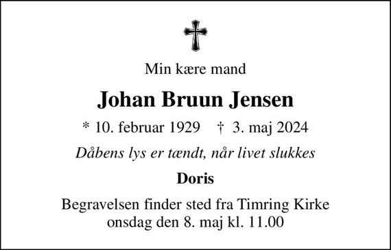 Min kære mand
Johan Bruun Jensen
* 10. februar 1929    &#x271d; 3. maj 2024
Dåbens lys er tændt, når livet slukkes
Doris
Begravelsen finder sted fra Timring Kirke  onsdag den 8. maj kl. 11.00