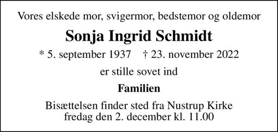 Vores elskede mor, svigermor, bedstemor og oldemor
Sonja Ingrid Schmidt
* 5. september 1937    &#x271d; 23. november 2022
er stille sovet ind
Familien
Bisættelsen finder sted fra Nustrup Kirke  fredag den 2. december kl. 11.00