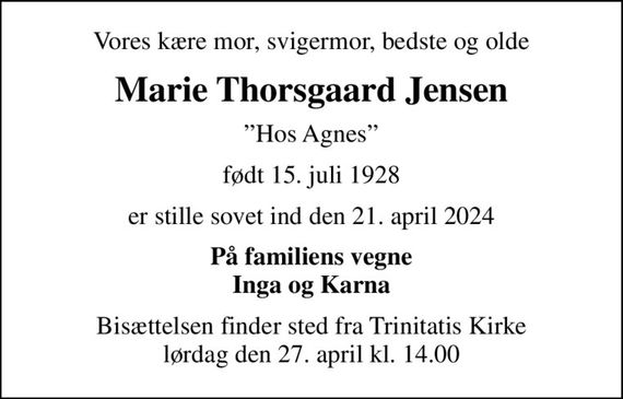 Vores kære mor, svigermor, bedste og olde
Marie Thorsgaard Jensen
Hos Agnes
født 15. juli 1928
er stille sovet ind den 21. april 2024
På familiens vegne Inga og Karna
Bisættelsen finder sted fra Trinitatis Kirke  lørdag den 27. april kl. 14.00