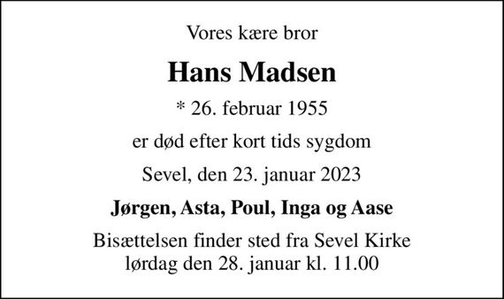 Vores kære bror
Hans Madsen
* 26. februar 1955
er død efter kort tids sygdom
Sevel, den 23. januar 2023
Jørgen, Asta, Poul, Inga og Aase
Bisættelsen finder sted fra Sevel Kirke  lørdag den 28. januar kl. 11.00