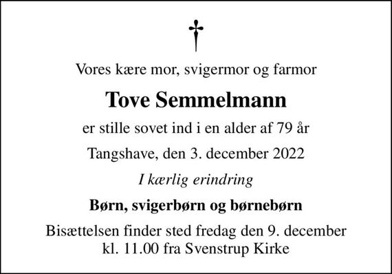 Vores kære mor, svigermor og farmor
Tove Semmelmann
er stille sovet ind i en alder af 79 år
Tangshave, den 3. december 2022
I kærlig erindring
Børn, svigerbørn og børnebørn
Bisættelsen finder sted fredag den 9. december kl. 11.00 fra Svenstrup Kirke