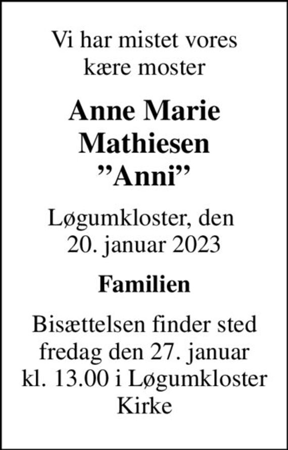 Vi har mistet vores kære moster
Anne Marie Mathiesen Anni
Løgumkloster, den  20. januar 2023
Familien
Bisættelsen finder sted fredag den 27. januar kl. 13.00 i Løgumkloster Kirke