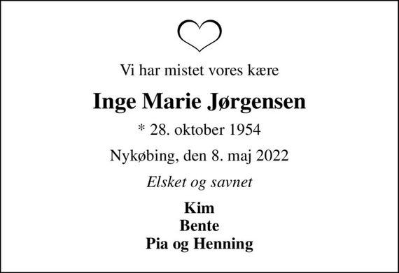 Vi har mistet vores kære
Inge Marie Jørgensen
* 28. oktober 1954
Nykøbing, den 8. maj 2022
Elsket og savnet
Kim Bente Pia og Henning