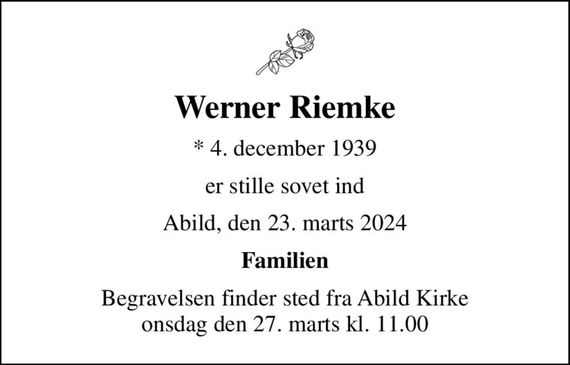 Werner Riemke
* 4. december 1939
er stille sovet ind
Abild, den 23. marts 2024
Familien
Begravelsen finder sted fra Abild Kirke  onsdag den 27. marts kl. 11.00