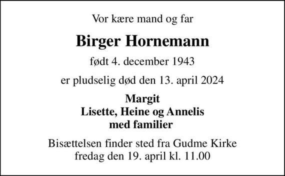 Vor kære mand og far
Birger Hornemann
født 4. december 1943
er pludselig død den 13. april 2024
Margit Lisette, Heine og Annelis med familier 
Bisættelsen finder sted fra Gudme Kirke  fredag den 19. april kl. 11.00