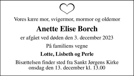 Vores kære mor, svigermor, mormor og oldemor
Anette Elise Borch
er afgået ved døden den 3. december 2023
På familiens vegne
Lotte, Lisbeth og Perle
Bisættelsen finder sted fra Sankt Jørgens Kirke  onsdag den 13. december kl. 13.00