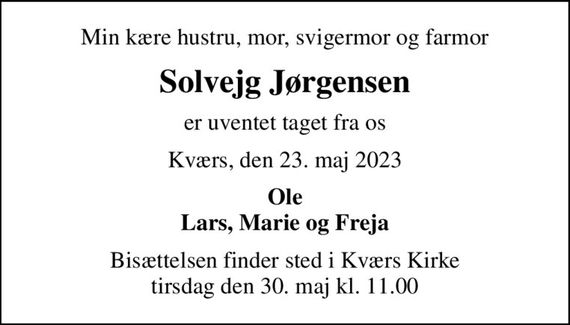 Min kære hustru, mor, svigermor og farmor
Solvejg Jørgensen
er uventet taget fra os
Kværs, den 23. maj 2023
Ole Lars, Marie og Freja
Bisættelsen finder sted i Kværs Kirke  tirsdag den 30. maj kl. 11.00