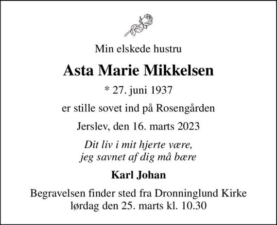 Min elskede hustru
Asta Marie Mikkelsen
* 27. juni 1937
er stille sovet ind på Rosengården
Jerslev, den 16. marts 2023
Dit liv i mit hjerte være, jeg savnet af dig må bære
Karl Johan
Begravelsen finder sted fra Dronninglund Kirke  lørdag den 25. marts kl. 10.30