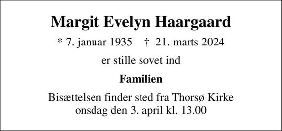 Margit Evelyn Haargaard
* 7. januar 1935    &#x271d; 21. marts 2024
er stille sovet ind
Familien
Bisættelsen finder sted fra Thorsø Kirke  onsdag den 3. april kl. 13.00