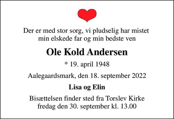 Der er med stor sorg, vi pludselig har mistet  min elskede far og min bedste ven
Ole Kold Andersen
* 19. april 1948
Aalegaardsmark, den 18. september 2022
Lisa og Elin
Bisættelsen finder sted fra Torslev Kirke  fredag den 30. september kl. 13.00