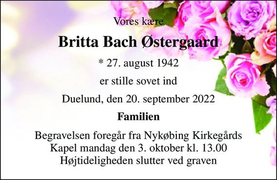 Vores kære 
Britta Bach Østergaard 
*&#x200B; 27. august 1942 
er stille sovet ind 
Duelund, den 20. september 2022 
Familien 
Begravelsen&#x200B; foregår fra Nykøbing Kirkegårds&#x200B; Kapel mandag den 3. oktober&#x200B; kl. 13.00 Højtideligheden slutter ved graven