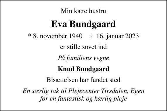 Min kære hustru
Eva Bundgaard
* 8. november 1940    &#x271d; 16. januar 2023
er stille sovet ind
På familiens vegne
Knud Bundgaard
Bisættelsen har fundet sted
En særlig tak til Plejecenter Tirsdalen, Egen for en fantastisk og kærlig pleje