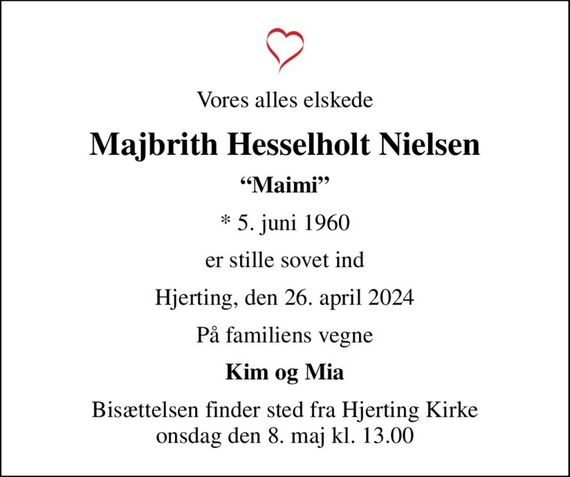 Vores alles elskede
Majbrith Hesselholt Nielsen
Maimi
* 5. juni 1960
er stille sovet ind
Hjerting, den 26. april 2024
På familiens vegne
Kim og Mia
Bisættelsen finder sted fra Hjerting Kirke  onsdag den 8. maj kl. 13.00