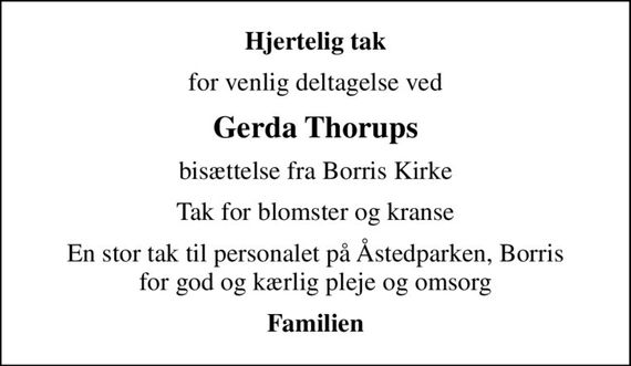 Hjertelig tak
for venlig deltagelse ved
Gerda Thorups
bisættelse fra Borris Kirke
Tak for blomster og kranse
En stor tak til personalet på Åstedparken, Borris for god og kærlig pleje og omsorg
Familien