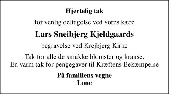 Hjertelig tak
for venlig deltagelse ved vores kære
Lars Sneibjerg Kjeldgaards
begravelse ved Krejbjerg Kirke
Tak for alle de smukke blomster og kranse. En varm tak for pengegaver til Kræftens Bekæmpelse
På familiens vegne Lone