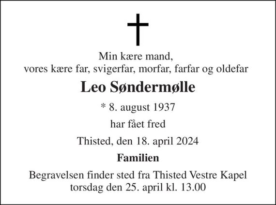 Min kære mand, vores kære far, svigerfar, morfar, farfar og oldefar 
Leo Søndermølle 
*&#x200B; 8. august 1937 
har fået fred 
Thisted, den 18. april 2024 
Familien 
Begravelsen&#x200B; finder sted fra Thisted Vestre Kapel&#x200B; torsdag den 25. april&#x200B; kl. 13.00