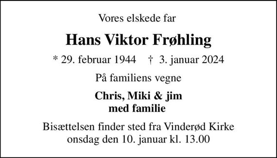 Vores elskede far 
Hans Viktor Frøhling
* 29. februar 1944    &#x271d; 3. januar 2024
På familiens vegne
Chris, Miki & jim med familie 
Bisættelsen finder sted fra Vinderød Kirke  onsdag den 10. januar kl. 13.00