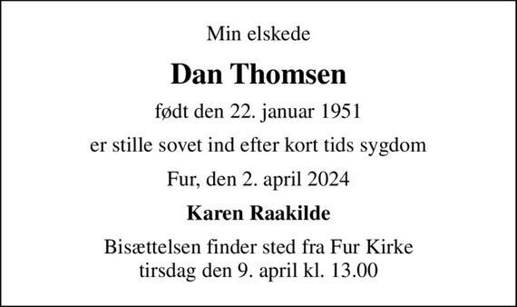 Min elskede
Dan Thomsen
født den 22. januar 1951
er stille sovet ind efter kort tids sygdom
Fur, den 2. april 2024
Karen Raakilde
Bisættelsen finder sted fra Fur Kirke  tirsdag den 9. april kl. 13.00