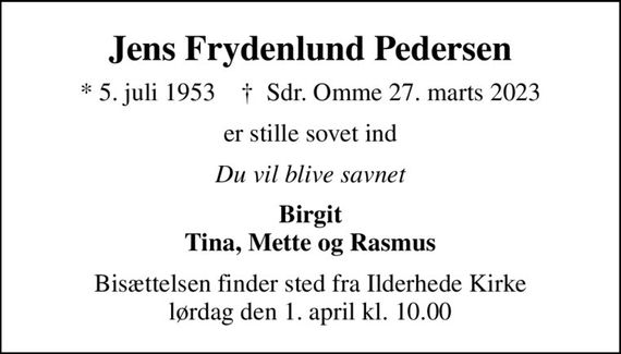 Jens Frydenlund Pedersen
* 5. juli 1953    &#x271d; Sdr. Omme 27. marts 2023
er stille sovet ind
Du vil blive savnet
Birgit Tina, Mette og Rasmus
Bisættelsen finder sted fra Ilderhede Kirke  lørdag den 1. april kl. 10.00
