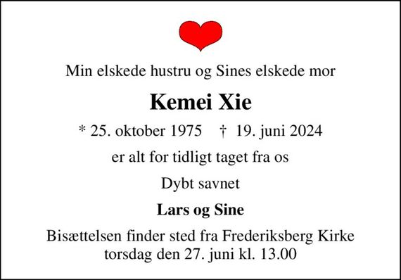 Min elskede hustru og Sines elskede mor
Kemei Xie
* 25. oktober 1975    &#x271d; 19. juni 2024
er alt for tidligt taget fra os
Dybt savnet
Lars og Sine
Bisættelsen finder sted fra Frederiksberg Kirke  torsdag den 27. juni kl. 13.00