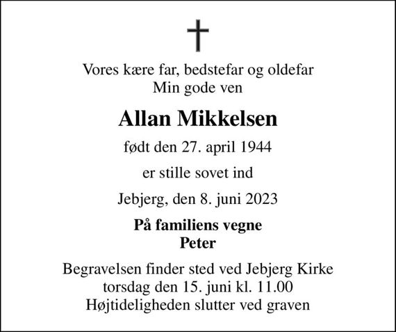 Vores kære far, bedstefar og oldefar Min gode ven
Allan Mikkelsen
født den 27. april 1944
er stille sovet ind
Jebjerg, den 8. juni 2023
På familiens vegne Peter
Begravelsen finder sted ved Jebjerg Kirke  torsdag den 15. juni kl. 11.00  Højtideligheden slutter ved graven