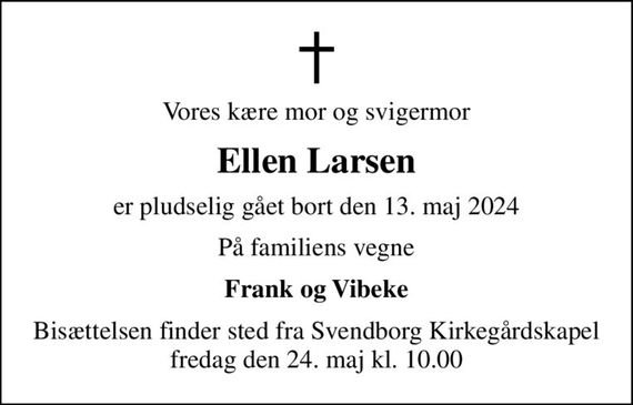 Vores kære mor og svigermor
Ellen Larsen
er pludselig gået bort den 13. maj 2024
På familiens vegne
Frank og Vibeke
Bisættelsen finder sted fra Svendborg Kirkegårdskapel  fredag den 24. maj kl. 10.00