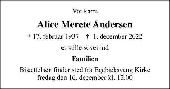 Vor kære
Alice Merete Andersen
* 17. februar 1937    &#x271d; 1. december 2022
er stille sovet ind
Familien
Bisættelsen finder sted fra Egebæksvang Kirke  fredag den 16. december kl. 13.00