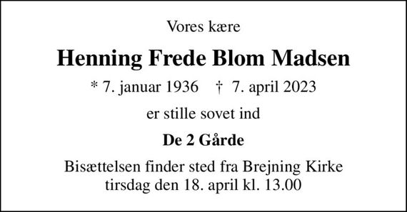 Vores kære
Henning Frede Blom Madsen
* 7. januar 1936    &#x271d; 7. april 2023
er stille sovet ind
De 2 Gårde
Bisættelsen finder sted fra Brejning Kirke  tirsdag den 18. april kl. 13.00