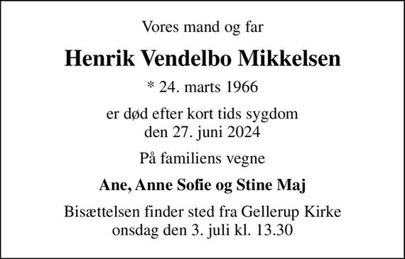 Vores mand og far
Henrik Vendelbo Mikkelsen
* 24. marts 1966
er død efter kort tids sygdom den 27. juni 2024
På familiens vegne
Ane, Anne Sofie og Stine Maj
Bisættelsen finder sted fra Gellerup Kirke  onsdag den 3. juli kl. 13.30