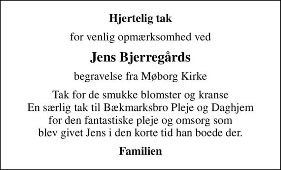 Hjertelig tak
for venlig opmærksomhed ved
Jens Bjerregårds
begravelse fra Møborg Kirke
Tak for de smukke blomster og kranse En særlig tak til Bækmarksbro Pleje og Daghjem for den fantastiske pleje og omsorg som  blev givet Jens i den korte tid han boede der. 
Familien