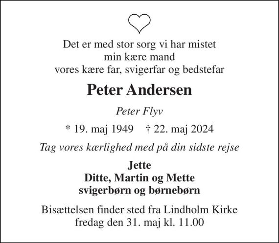 Det er med stor sorg vi har mistet min kære mand vores kære far, svigerfar og bedstefar 
Peter Andersen 
Peter Flyv 
*&#x200B; 19. maj 1949&#x200B;    &#x2020;&#x200B; 22. maj 2024 
Tag vores kærlighed med på din sidste rejse 
Jette Ditte, Martin og Mette svigerbørn og børnebørn 
Bisættelsen finder sted fra Lindholm Kirke fredag den 31. maj kl. 11.00