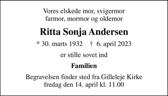 Vores elskede mor, svigermor farmor, mormor og oldemor
Ritta Sonja Andersen
* 30. marts 1932    &#x271d; 6. april 2023
er stille sovet ind
Familien
Begravelsen finder sted fra Gilleleje Kirke  fredag den 14. april kl. 11.00