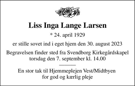 Liss Inga Lange Larsen
* 24. april 1929
er stille sovet ind i eget hjem den 30. august 2023
Begravelsen finder sted fra Svendborg Kirkegårdskapel  torsdag den 7. september kl. 14.00   En stor tak til Hjemmeplejen Vest/Midtbyen  for god og kærlig pleje