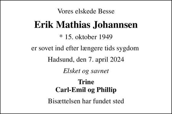 Vores elskede Besse
Erik Mathias Johannsen
* 15. oktober 1949
er sovet ind efter længere tids sygdom 
Hadsund, den 7. april 2024
Elsket og savnet
Trine Carl-Emil og Phillip
Bisættelsen har fundet sted
