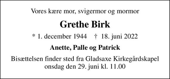 Vores kære mor, svigermor og mormor
Grethe Birk
* 1. december 1944    &#x271d; 18. juni 2022
Anette, Palle og Patrick
Bisættelsen finder sted fra Gladsaxe Kirkegårdskapel  onsdag den 29. juni kl. 11.00