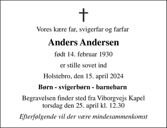 Vores kære far, svigerfar og farfar 
Anders Andersen
født 14. februar 1930
er stille sovet ind
Holstebro, den 15. april 2024
Børn - svigerbørn - barnebarn 
Begravelsen finder sted fra Viborgvejs Kapel  torsdag den 25. april kl. 12.30 
Efterfølgende vil der være mindesammenkomst