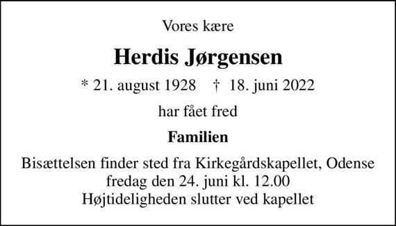 Vores kære
Herdis Jørgensen
* 21. august 1928    &#x271d; 18. juni 2022
har fået fred
Familien
Bisættelsen finder sted fra Kirkegårdskapellet, Odense  fredag den 24. juni kl. 12.00  Højtideligheden slutter ved kapellet