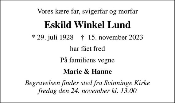 Vores kære far, svigerfar og morfar
Eskild Winkel Lund
* 29. juli 1928    &#x271d; 15. november 2023
har fået fred
På familiens vegne
Marie & Hanne
Begravelsen finder sted fra Svinninge Kirke  fredag den 24. november kl. 13.00