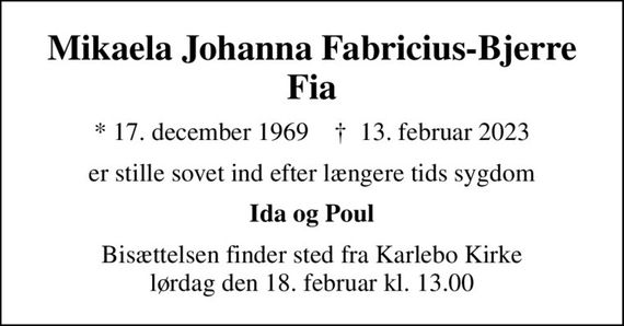 Mikaela Johanna Fabricius-Bjerre Fia
* 17. december 1969    &#x271d; 13. februar 2023
er stille sovet ind efter længere tids sygdom
Ida og Poul
Bisættelsen finder sted fra Karlebo Kirke  lørdag den 18. februar kl. 13.00