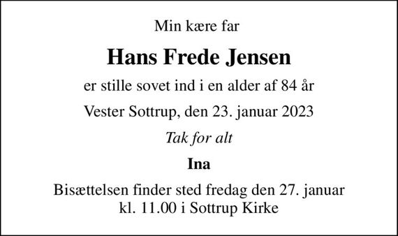 Min kære far 
Hans Frede Jensen
er stille sovet ind i en alder af 84 år
Vester Sottrup, den 23. januar 2023
Tak for alt
Ina
Bisættelsen finder sted fredag den 27. januar kl. 11.00 i Sottrup Kirke